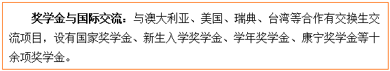文本框: 奖学金与国际交流：与澳大利亚、美国、瑞典、台湾等合作有交换生交流项目，设有国家奖学金、新生入学奖学金、学年奖学金、康宁奖学金等十余项奖学金。