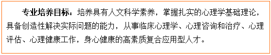 文本框: 专业培养目标：培养具有人文科学素养，掌握扎实的心理学基础理论，具备创造性解决实际问题的能力，从事临床心理学、心理咨询和治疗、心理评估、心理健康工作，身心健康的高素质复合应用型人才。