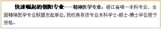 文本框: 快速崛起的朝阳专业——精神医学专业：浙江省唯一本科专业，全国精神医学专业联盟发起单位，公司具有该专业本科学士-硕士-博士学位授予资格。